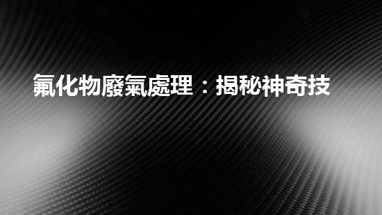 氟化物廢氣處理：揭秘神奇技術(shù)，解決環(huán)境難題！